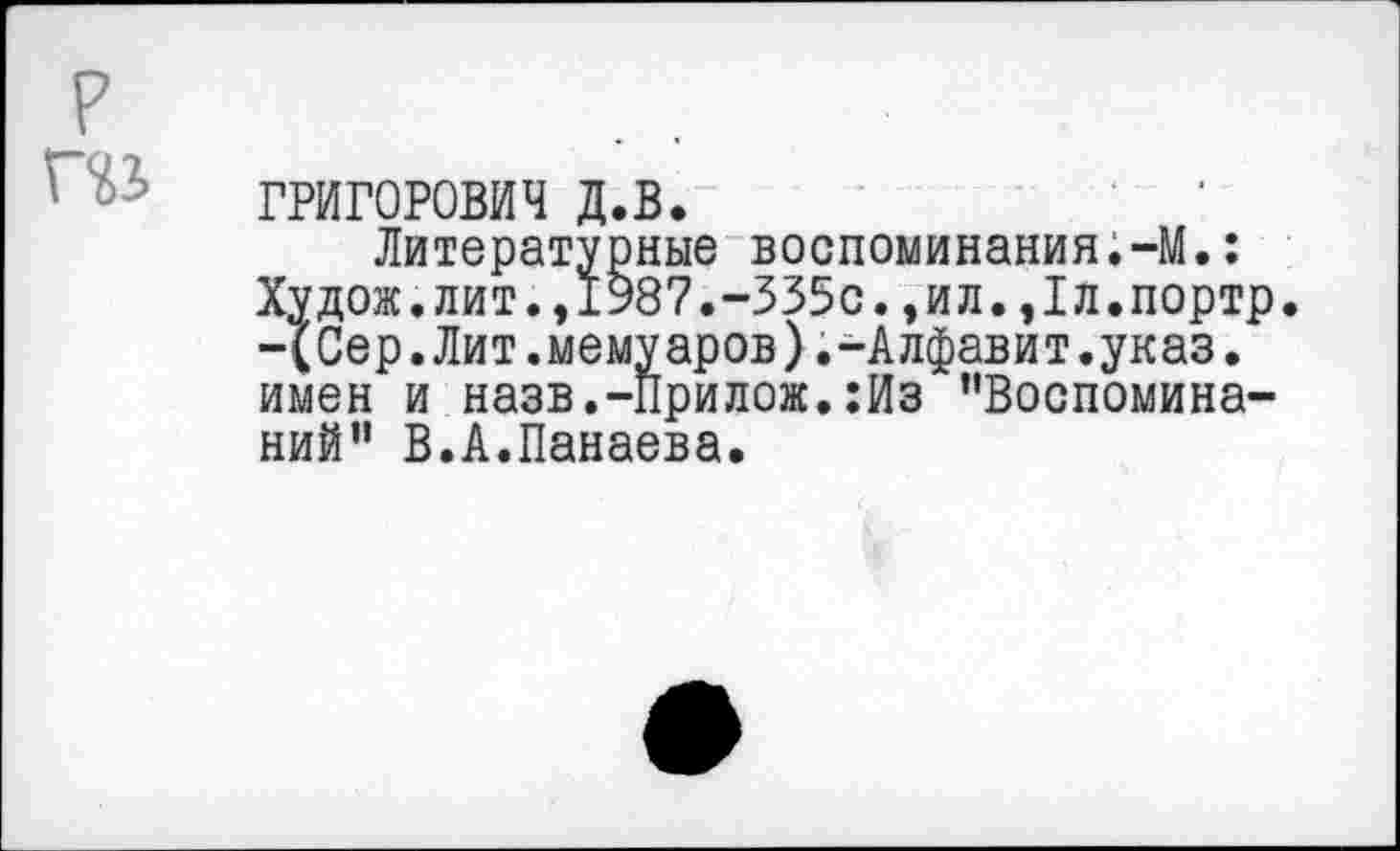 ﻿р
П1
ГРИГОРОВИЧ д.в.
Литературные воспоминания.-М.: Худож.лит.,1987.-335с.,ил.,1л.портр. -(Сер.Лит.мемуаров).-Алфавит.указ. имен и назв.-Прилож.:Из ’'Воспоминаний” В.А.Панаева.